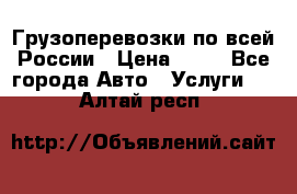 Грузоперевозки по всей России › Цена ­ 10 - Все города Авто » Услуги   . Алтай респ.